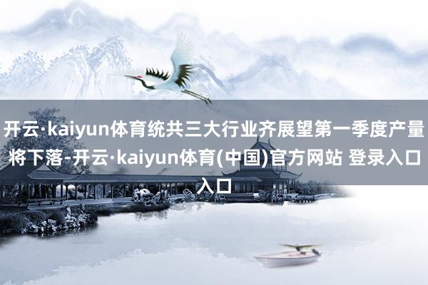 开云·kaiyun体育统共三大行业齐展望第一季度产量将下落-开云·kaiyun体育(中国)官方网站 登录入口