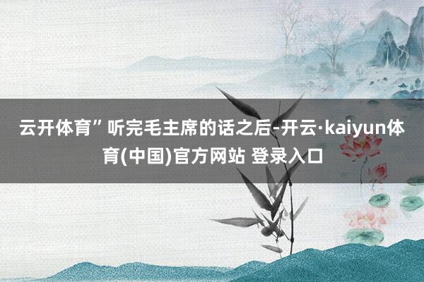 云开体育”听完毛主席的话之后-开云·kaiyun体育(中国)官方网站 登录入口