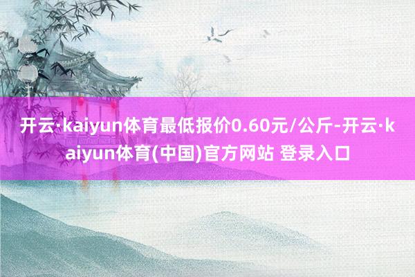 开云·kaiyun体育最低报价0.60元/公斤-开云·kaiyun体育(中国)官方网站 登录入口