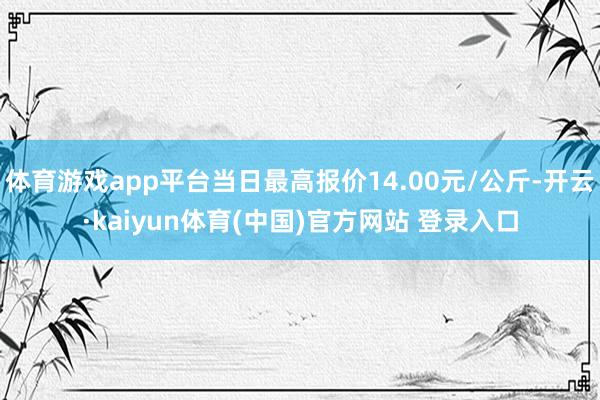 体育游戏app平台当日最高报价14.00元/公斤-开云·kaiyun体育(中国)官方网站 登录入口