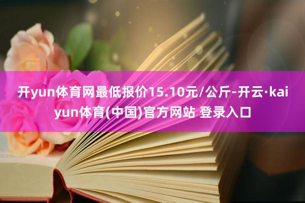 开yun体育网最低报价15.10元/公斤-开云·kaiyun体育(中国)官方网站 登录入口
