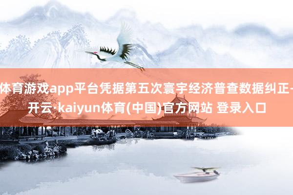 体育游戏app平台凭据第五次寰宇经济普查数据纠正-开云·kaiyun体育(中国)官方网站 登录入口