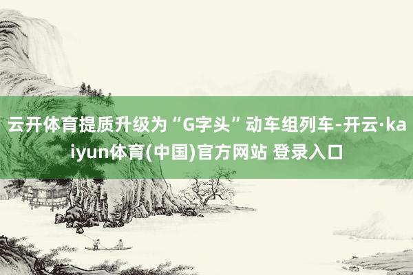 云开体育提质升级为“G字头”动车组列车-开云·kaiyun体育(中国)官方网站 登录入口