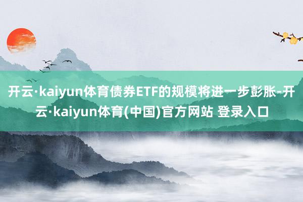 开云·kaiyun体育债券ETF的规模将进一步彭胀-开云·kaiyun体育(中国)官方网站 登录入口