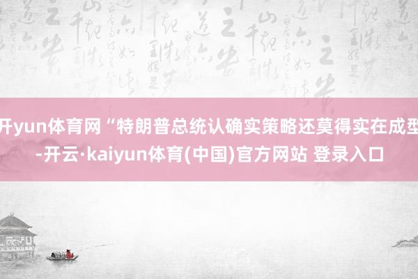 开yun体育网“特朗普总统认确实策略还莫得实在成型-开云·kaiyun体育(中国)官方网站 登录入口