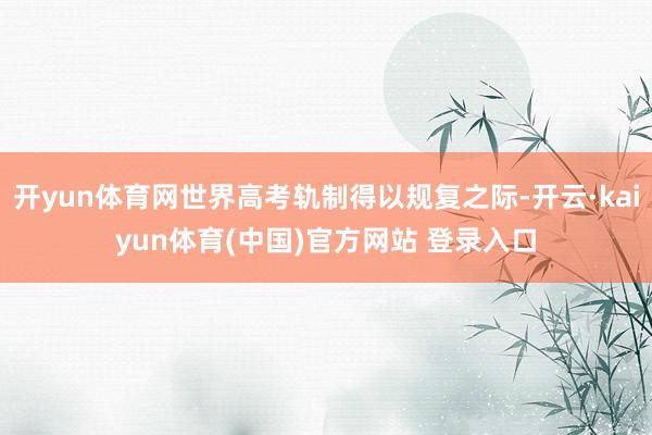 开yun体育网世界高考轨制得以规复之际-开云·kaiyun体育(中国)官方网站 登录入口