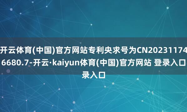 开云体育(中国)官方网站专利央求号为CN202311746680.7-开云·kaiyun体育(中国)官方网站 登录入口