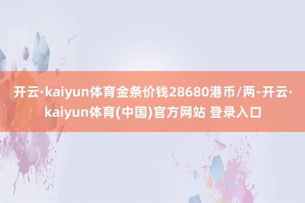 开云·kaiyun体育金条价钱28680港币/两-开云·kaiyun体育(中国)官方网站 登录入口