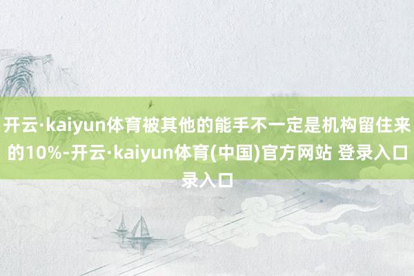 开云·kaiyun体育被其他的能手不一定是机构留住来的10%-开云·kaiyun体育(中国)官方网站 登录入口