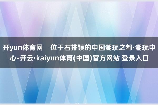 开yun体育网    位于石排镇的中国潮玩之都·潮玩中心-开云·kaiyun体育(中国)官方网站 登录入口