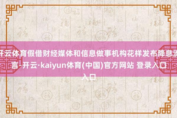 开云体育假借财经媒体和信息做事机构花样发布降息流言-开云·kaiyun体育(中国)官方网站 登录入口