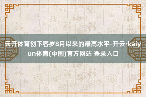 云开体育创下客岁8月以来的最高水平-开云·kaiyun体育(中国)官方网站 登录入口