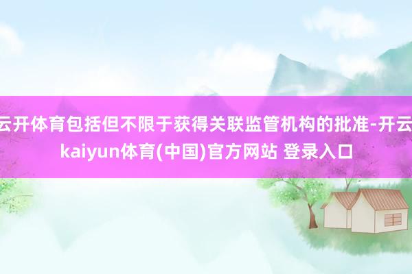 云开体育包括但不限于获得关联监管机构的批准-开云·kaiyun体育(中国)官方网站 登录入口