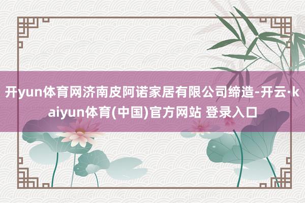 开yun体育网济南皮阿诺家居有限公司缔造-开云·kaiyun体育(中国)官方网站 登录入口