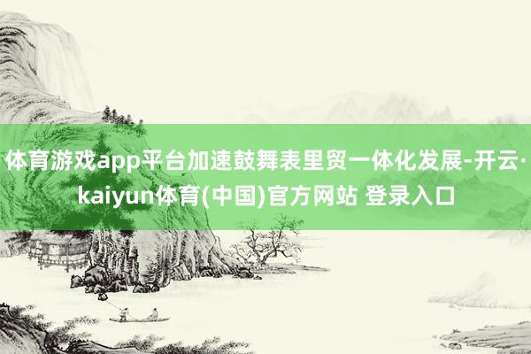 体育游戏app平台加速鼓舞表里贸一体化发展-开云·kaiyun体育(中国)官方网站 登录入口