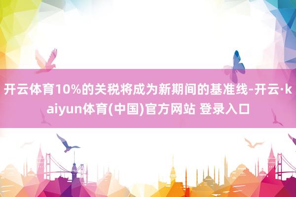 开云体育10%的关税将成为新期间的基准线-开云·kaiyun体育(中国)官方网站 登录入口