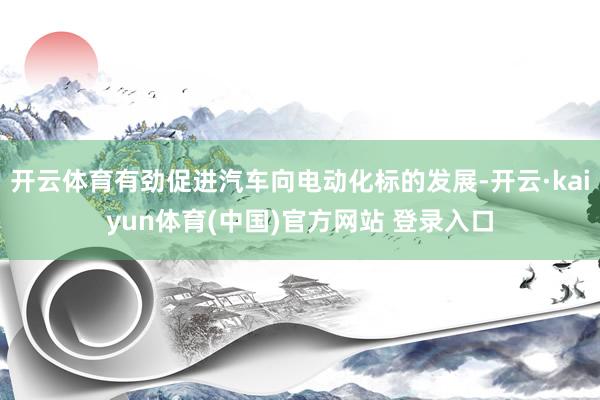 开云体育有劲促进汽车向电动化标的发展-开云·kaiyun体育(中国)官方网站 登录入口
