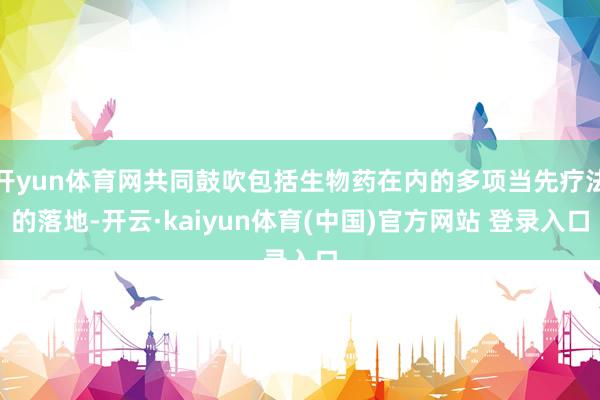 开yun体育网共同鼓吹包括生物药在内的多项当先疗法的落地-开云·kaiyun体育(中国)官方网站 登录入口