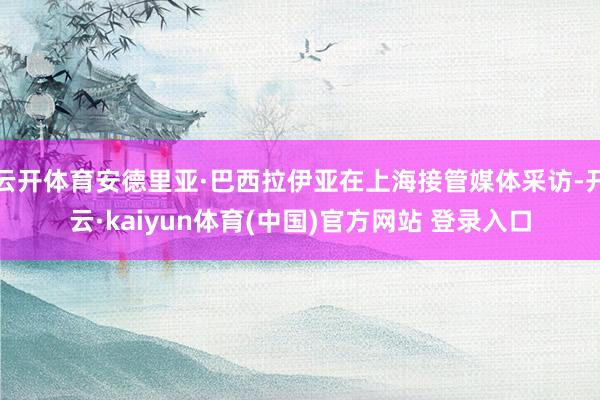 云开体育安德里亚·巴西拉伊亚在上海接管媒体采访-开云·kaiyun体育(中国)官方网站 登录入口