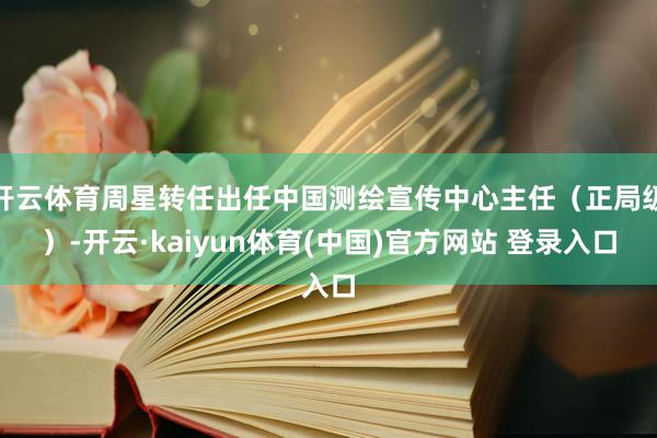 开云体育周星转任出任中国测绘宣传中心主任（正局级）-开云·kaiyun体育(中国)官方网站 登录入口