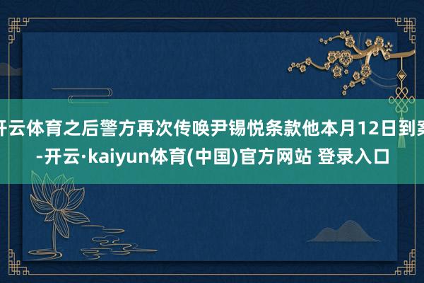 开云体育之后警方再次传唤尹锡悦条款他本月12日到案-开云·kaiyun体育(中国)官方网站 登录入口