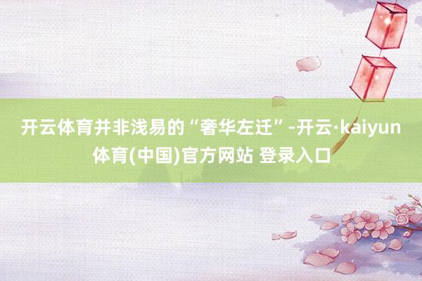 开云体育并非浅易的“奢华左迁”-开云·kaiyun体育(中国)官方网站 登录入口