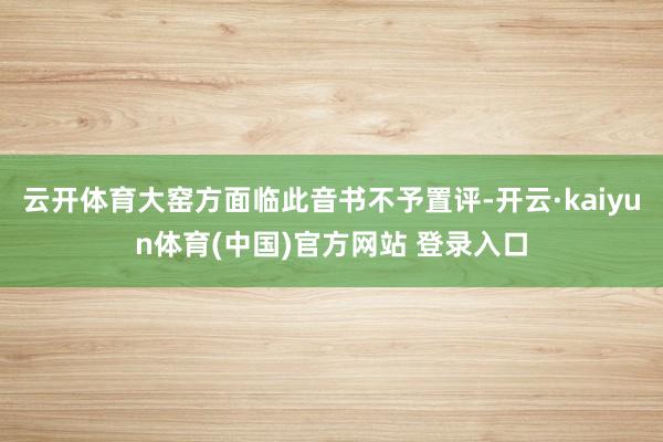 云开体育大窑方面临此音书不予置评-开云·kaiyun体育(中国)官方网站 登录入口