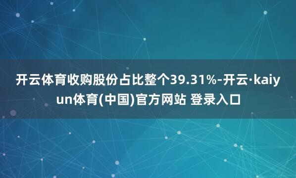 开云体育收购股份占比整个39.31%-开云·kaiyun体育(中国)官方网站 登录入口