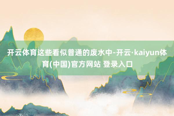 开云体育这些看似普通的废水中-开云·kaiyun体育(中国)官方网站 登录入口