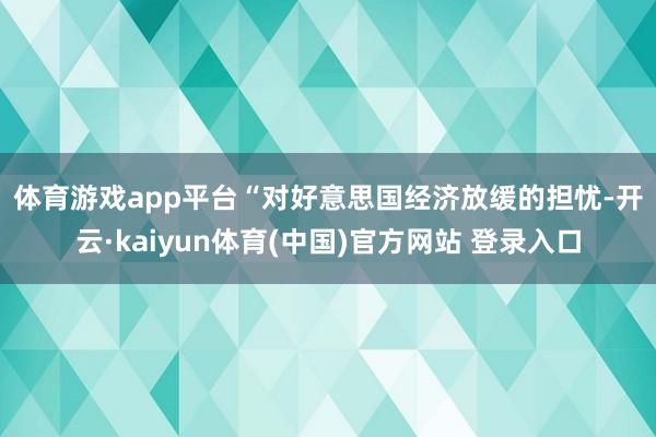 体育游戏app平台 “对好意思国经济放缓的担忧-开云·kaiyun体育(中国)官方网站 登录入口