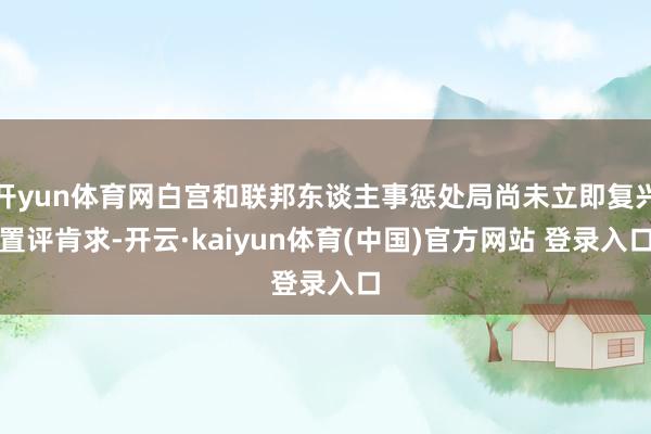 开yun体育网白宫和联邦东谈主事惩处局尚未立即复兴置评肯求-开云·kaiyun体育(中国)官方网站 登录入口