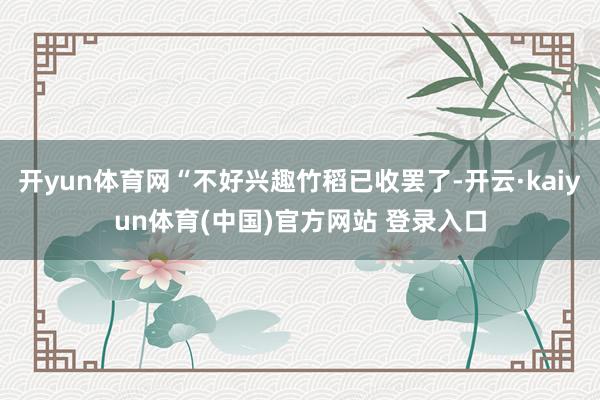 开yun体育网“不好兴趣竹稻已收罢了-开云·kaiyun体育(中国)官方网站 登录入口