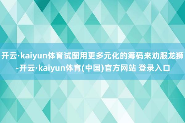 开云·kaiyun体育试图用更多元化的筹码来劝服龙狮-开云·kaiyun体育(中国)官方网站 登录入口