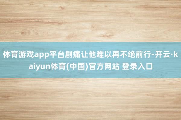 体育游戏app平台剧痛让他难以再不绝前行-开云·kaiyun体育(中国)官方网站 登录入口