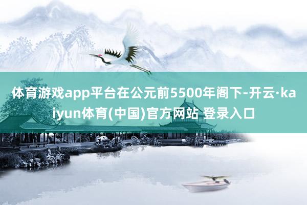 体育游戏app平台在公元前5500年阁下-开云·kaiyun体育(中国)官方网站 登录入口