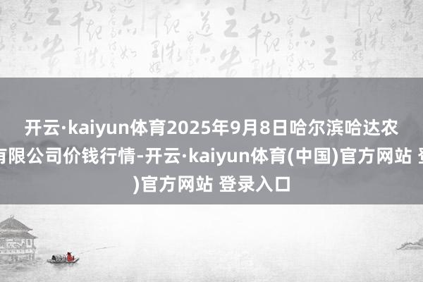 开云·kaiyun体育2025年9月8日哈尔滨哈达农副家具有限公司价钱行情-开云·kaiyun体育(中国)官方网站 登录入口