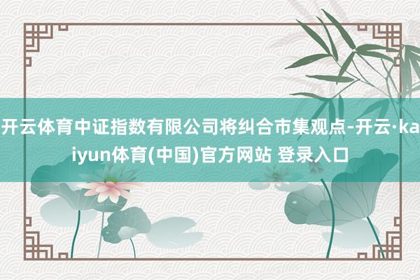 开云体育中证指数有限公司将纠合市集观点-开云·kaiyun体育(中国)官方网站 登录入口