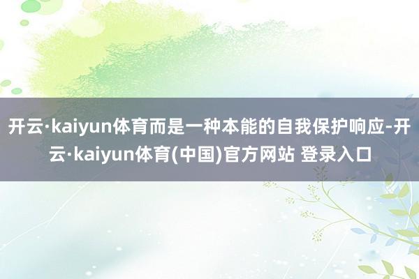 开云·kaiyun体育而是一种本能的自我保护响应-开云·kaiyun体育(中国)官方网站 登录入口