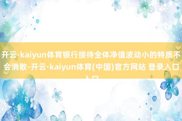 开云·kaiyun体育银行接待全体净值波动小的特质不会消散-开云·kaiyun体育(中国)官方网站 登录入口