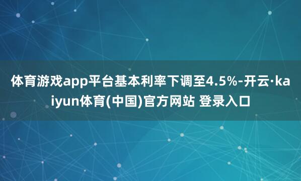 体育游戏app平台基本利率下调至4.5%-开云·kaiyun体育(中国)官方网站 登录入口