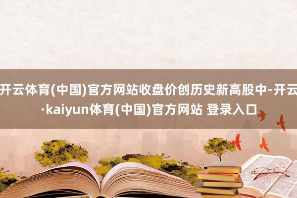 开云体育(中国)官方网站收盘价创历史新高股中-开云·kaiyun体育(中国)官方网站 登录入口