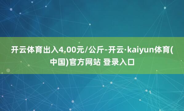 开云体育出入4.00元/公斤-开云·kaiyun体育(中国)官方网站 登录入口