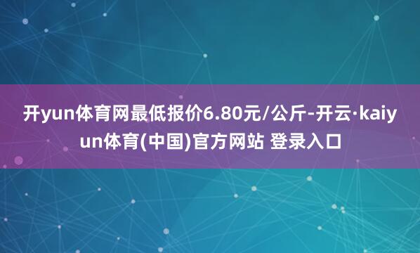 开yun体育网最低报价6.80元/公斤-开云·kaiyun体育(中国)官方网站 登录入口
