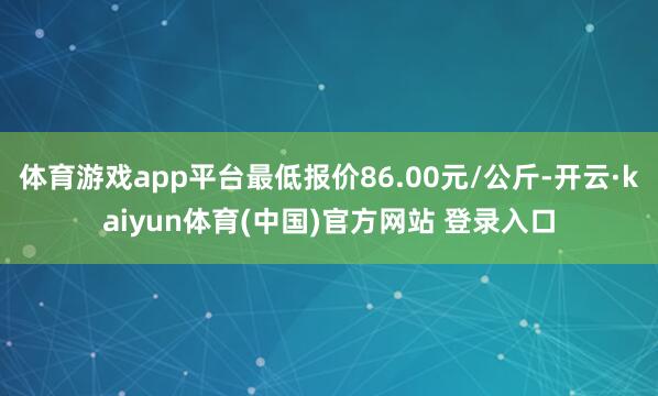 体育游戏app平台最低报价86.00元/公斤-开云·kaiyun体育(中国)官方网站 登录入口