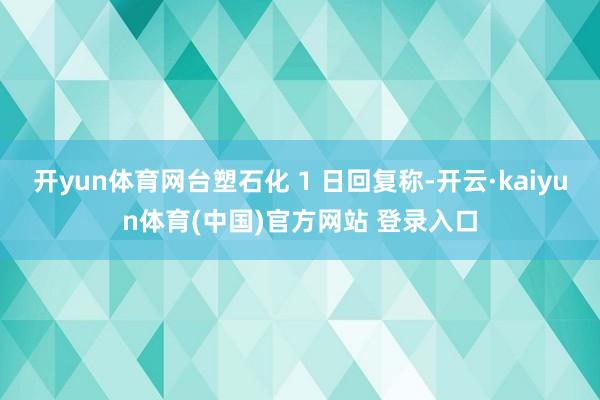 开yun体育网台塑石化 1 日回复称-开云·kaiyun体育(中国)官方网站 登录入口