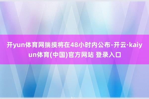 开yun体育网揣摸将在48小时内公布-开云·kaiyun体育(中国)官方网站 登录入口