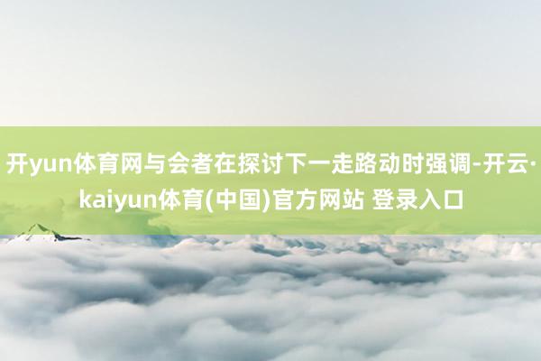 开yun体育网与会者在探讨下一走路动时强调-开云·kaiyun体育(中国)官方网站 登录入口