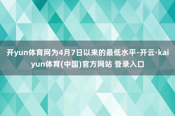 开yun体育网为4月7日以来的最低水平-开云·kaiyun体育(中国)官方网站 登录入口