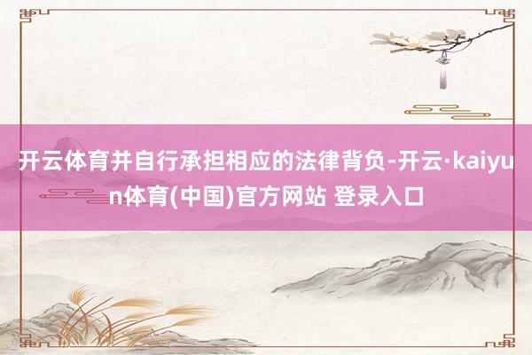 开云体育并自行承担相应的法律背负-开云·kaiyun体育(中国)官方网站 登录入口