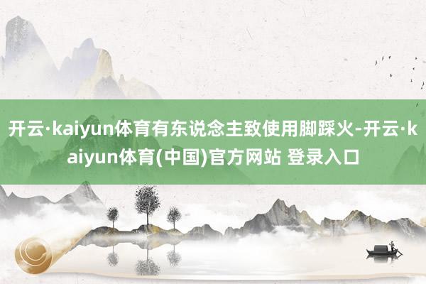 开云·kaiyun体育有东说念主致使用脚踩火-开云·kaiyun体育(中国)官方网站 登录入口